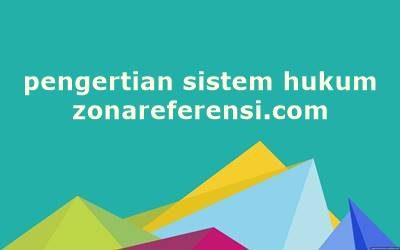 Pengertian Sistem Hukum Secara Umum dan Menurut Para Ahli